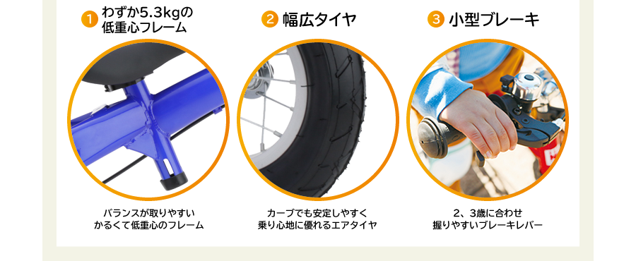 1.わずか5.3kgの低重心フレーム バランスが取りやすいかるくて低重心のフレーム 2.幅広タイヤ カーブでも安定しやすく乗り心地に優れるエアタイヤ 3.小型ブレーキ 2、3歳に合わせ握りやすいブレーキレバー